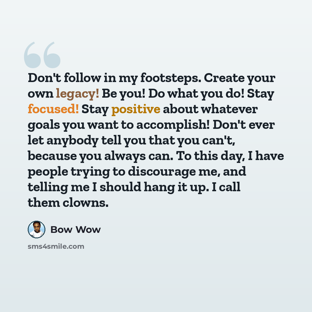 “Don't follow in my footsteps. Create your own legacy! Be you! Do what you do! Stay focused! Stay positive about whatever goals you want to accomplish! Don't ever let anybody tell you that you can't, because you always can. To this day, I have people trying to discourage me, and telling me I should…” quote by Bow Wow