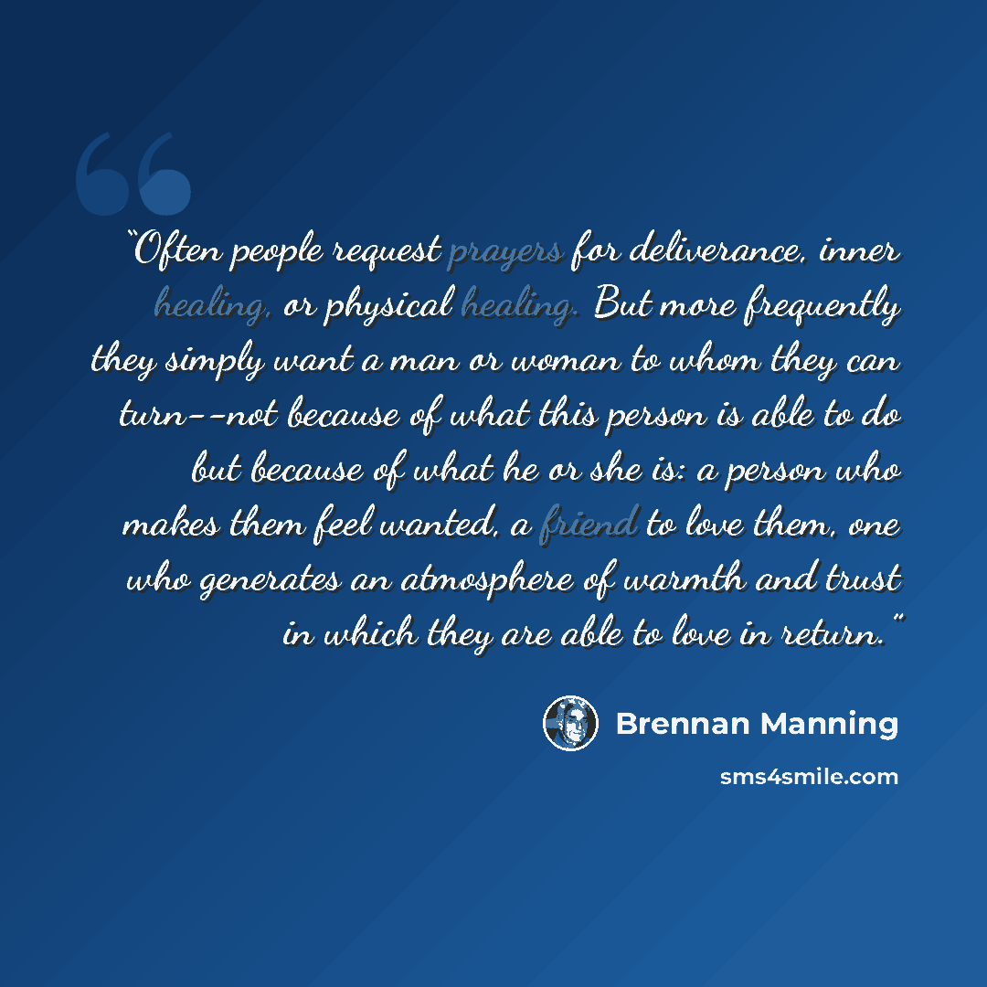 “Often people request prayers for deliverance, inner healing, or physical healing. But more frequently they simply want a man or woman to whom they can turn--not because of what this person is able to do but because of what he or she is: a person who makes them feel wanted, a friend to love them…” quote by Brennan Manning