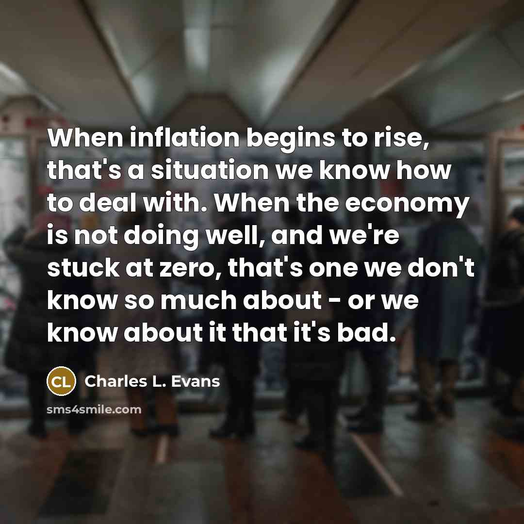 “When inflation begins to rise, that's a situation we know how to deal with. When the economy is not doing well, and we're stuck at zero, that's one we don't know so much about - or we know about it that it's bad.” quote by Charles L. Evans