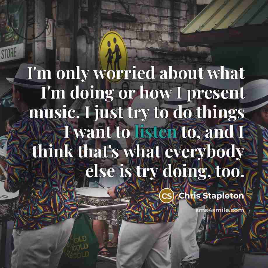 “I'm only worried about what I'm doing or how I present music. I just try to do things I want to listen to, and I think that's what everybody else is try doing, too.” quote by Chris Stapleton