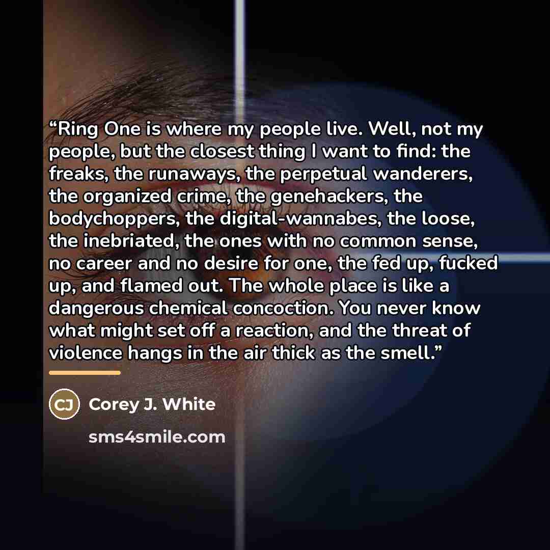 “Ring One is where my people live. Well, not my people, but the closest thing I want to find: the freaks, the runaways, the perpetual wanderers, the organized crime, the genehackers, the bodychoppers, the digital-wannabes, the loose, the inebriated, the ones with no common sense, no career and no…” quote by Corey J. White