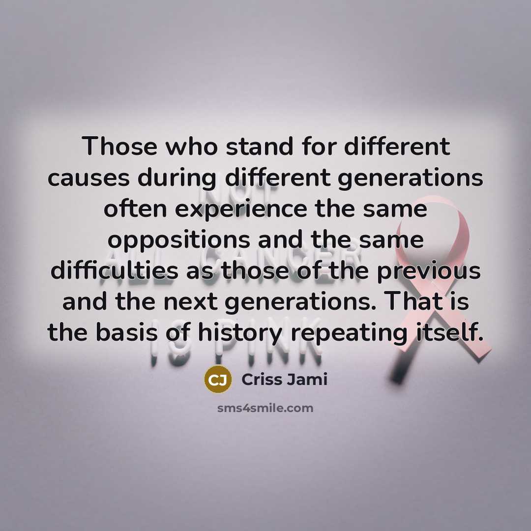 “Those who stand for different causes during different generations often experience the same oppositions and the same difficulties as those of the previous and the next generations. That is the basis of history repeating itself.” quote by Criss Jami