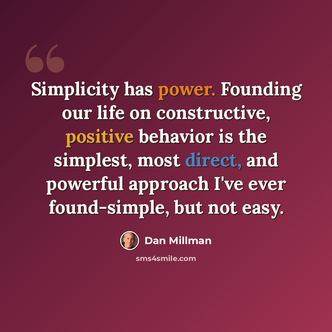 “Simplicity has power. Founding our life on constructive, positive behavior is the simplest, most direct, and powerful approach I've ever found-simple, but not easy.” quote by Dan Millman