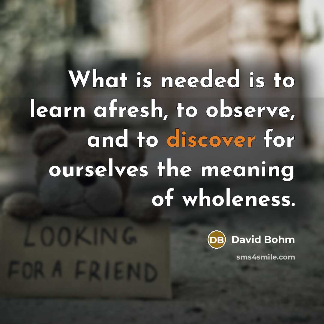 “What is needed is to learn afresh, to observe, and to discover for ourselves the meaning of wholeness.” quote by David Bohm