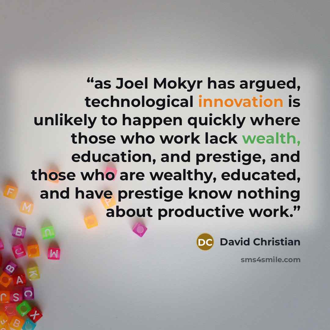 “as Joel Mokyr has argued, technological innovation is unlikely to happen quickly where those who work lack wealth, education, and prestige, and those who are wealthy, educated, and have prestige know nothing about productive work.” quote by David Christian