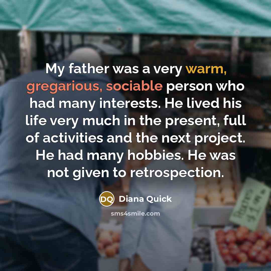 “My father was a very warm, gregarious, sociable person who had many interests. He lived his life very much in the present, full of activities and the next project. He had many hobbies. He was not given to retrospection.” quote by Diana Quick