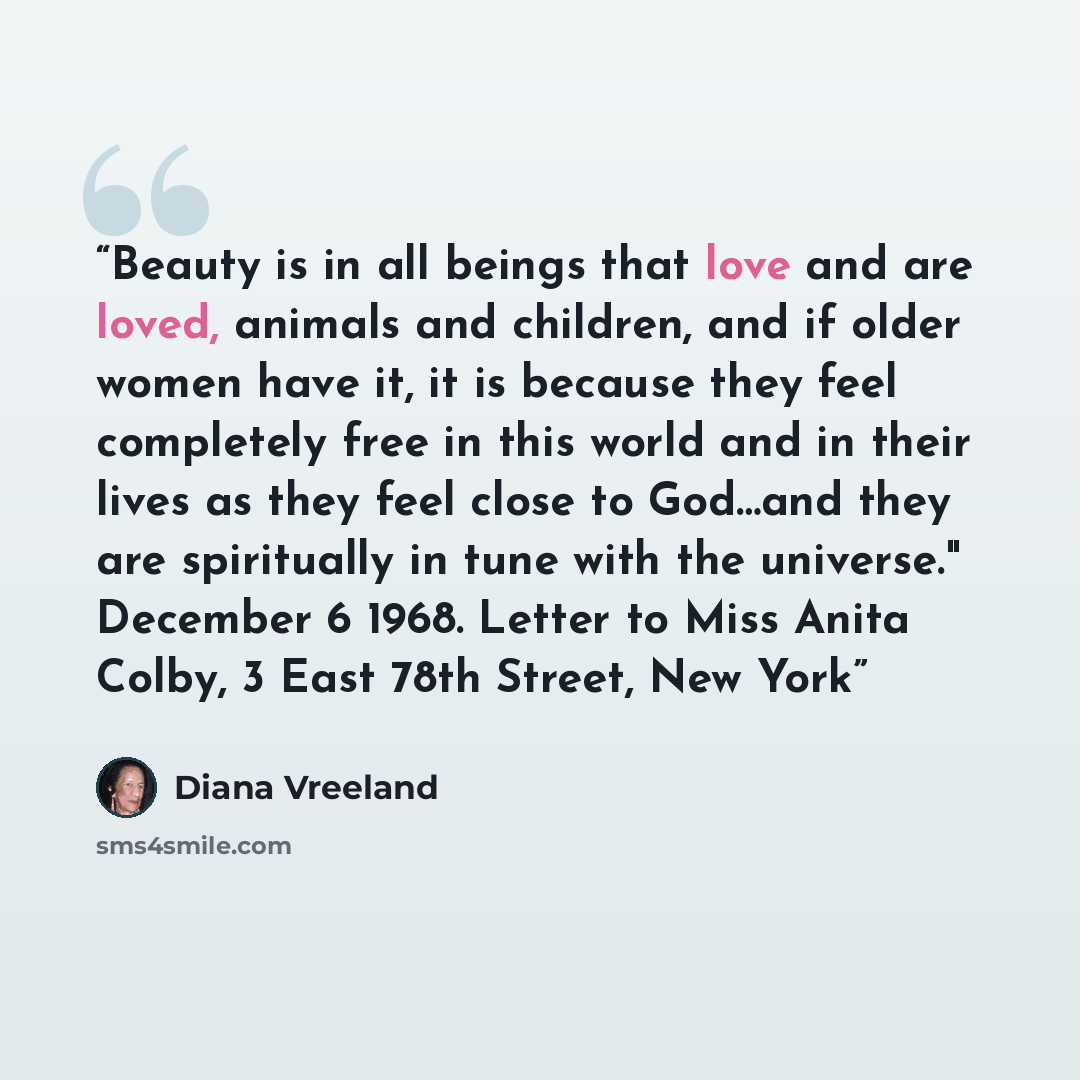 “Beauty is in all beings that love and are loved, animals and children, and if older women have it, it is because they feel completely free in this world and in their lives as they feel close to God…and they are spiritually in tune with the universe." December 6 1968. Letter to Miss Anita Colby, 3…” quote by Diana Vreeland