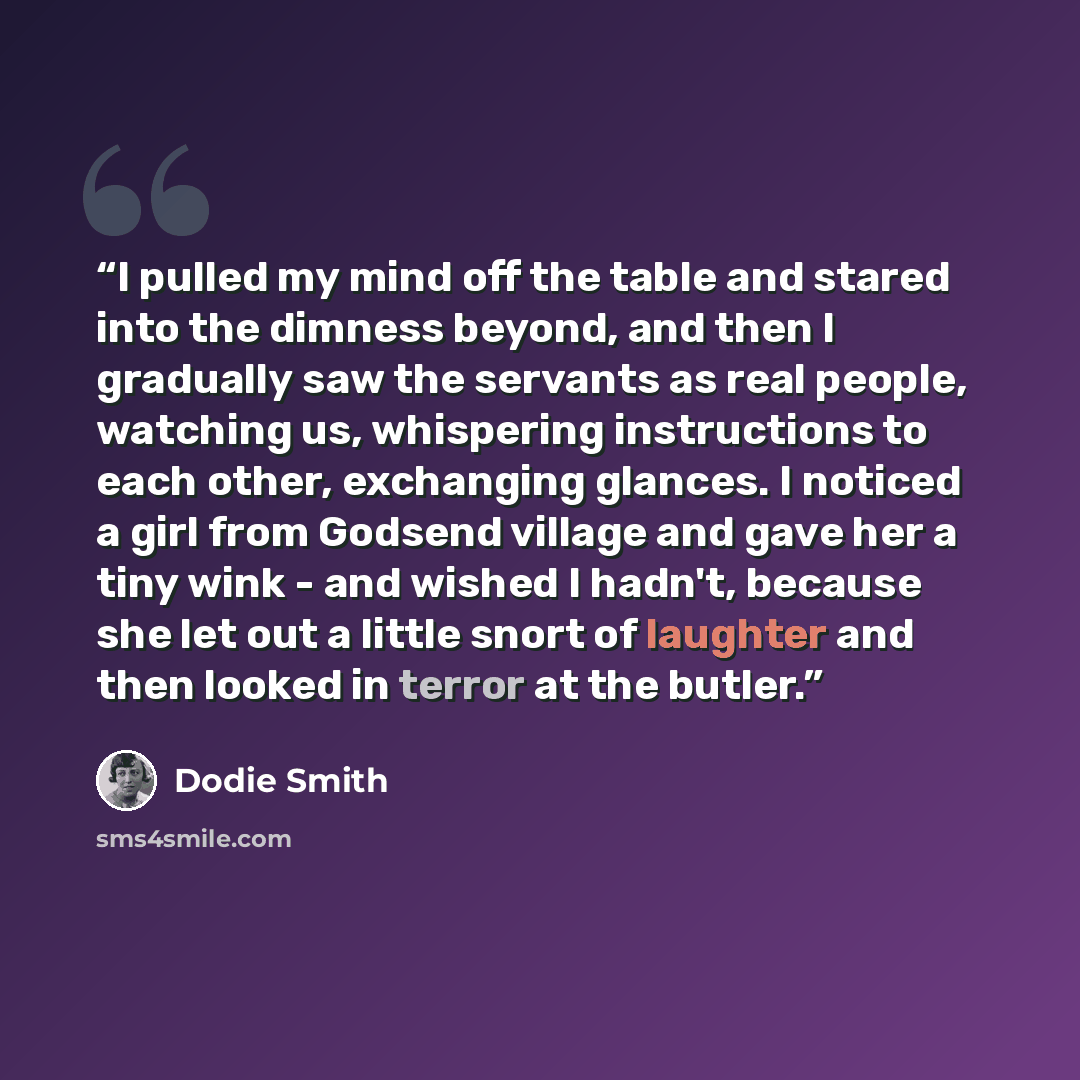 “I pulled my mind off the table and stared into the dimness beyond, and then I gradually saw the servants as real people, watching us, whispering instructions to each other, exchanging glances. I noticed a girl from Godsend village and gave her a tiny wink - and wished I hadn't, because she let out…” quote by Dodie Smith