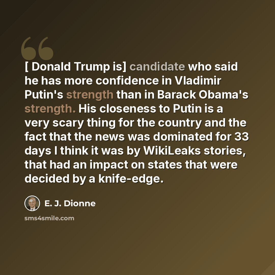 “[ Donald Trump is] candidate who said he has more confidence in Vladimir Putin's strength than in Barack Obama's strength. His closeness to Putin is a very scary thing for the country and the fact that the news was dominated for 33 days I think it was by WikiLeaks stories, that had an impact on…” quote by E. J. Dionne