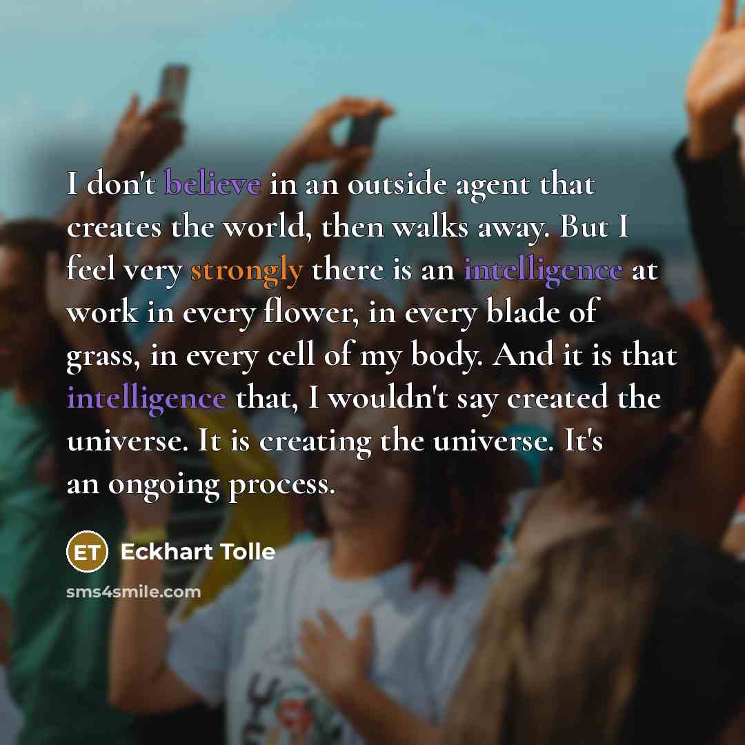 “I don't believe in an outside agent that creates the world, then walks away. But I feel very strongly there is an intelligence at work in every flower, in every blade of grass, in every cell of my body. And it is that intelligence that, I wouldn't say created the universe. It is creating the…” quote by Eckhart Tolle