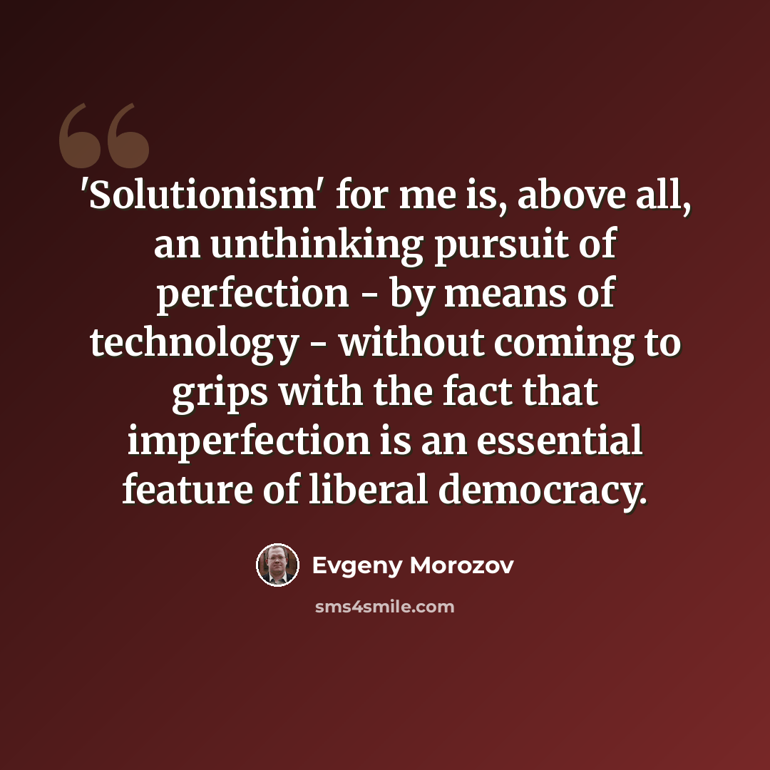“'Solutionism' for me is, above all, an unthinking pursuit of perfection - by means of technology - without coming to grips with the fact that imperfection is an essential feature of liberal democracy.” quote by Evgeny Morozov