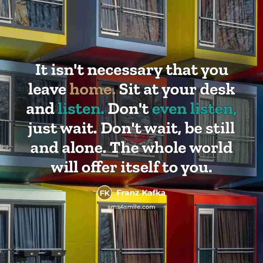 “It isn't necessary that you leave home. Sit at your desk and listen. Don't even listen, just wait. Don't wait, be still and alone. The whole world will offer itself to you.” quote by Franz Kafka