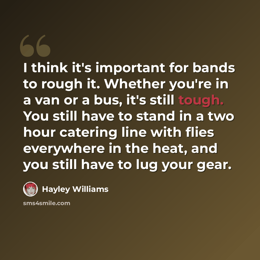 “I think it's important for bands to rough it. Whether you're in a van or a bus, it's still tough. You still have to stand in a two hour catering line with flies everywhere in the heat, and you still have to lug your gear.” quote by Hayley Williams