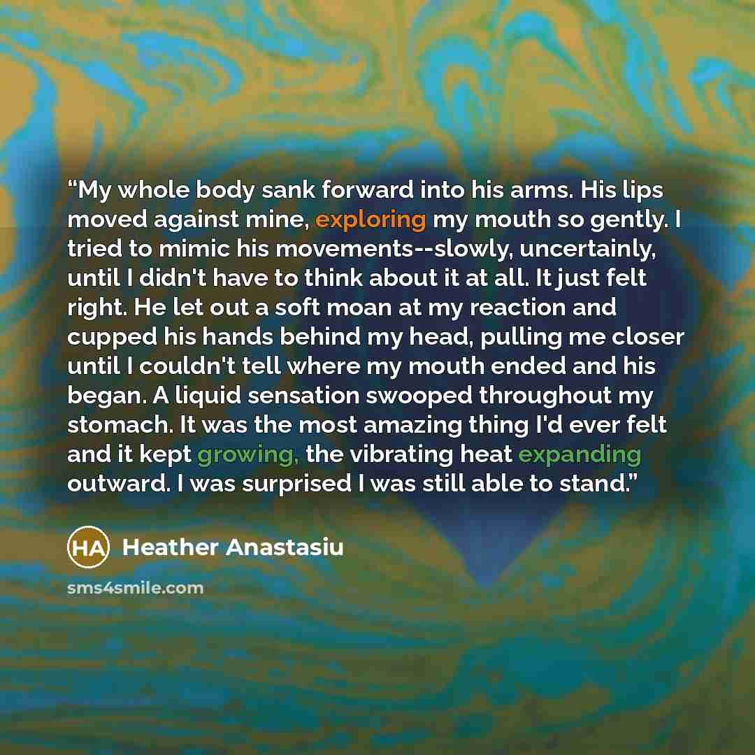 “My whole body sank forward into his arms. His lips moved against mine, exploring my mouth so gently. I tried to mimic his movements--slowly, uncertainly, until I didn't have to think about it at all. It just felt right. He let out a soft moan at my reaction and cupped his hands behind my head…” quote by Heather Anastasiu
