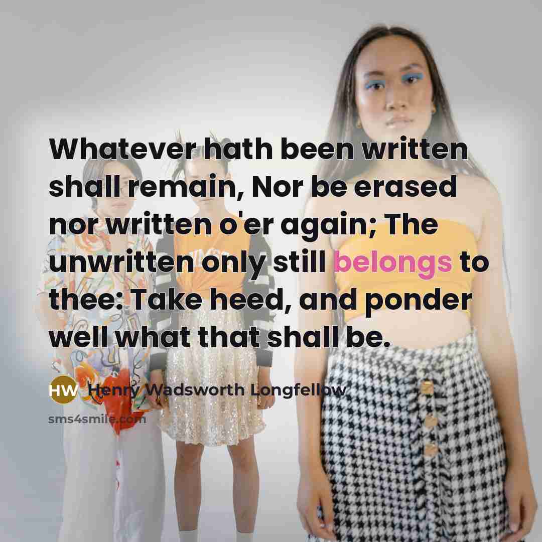 “Whatever hath been written shall remain, Nor be erased nor written o'er again; The unwritten only still belongs to thee: Take heed, and ponder well what that shall be.” quote by Henry Wadsworth Longfellow