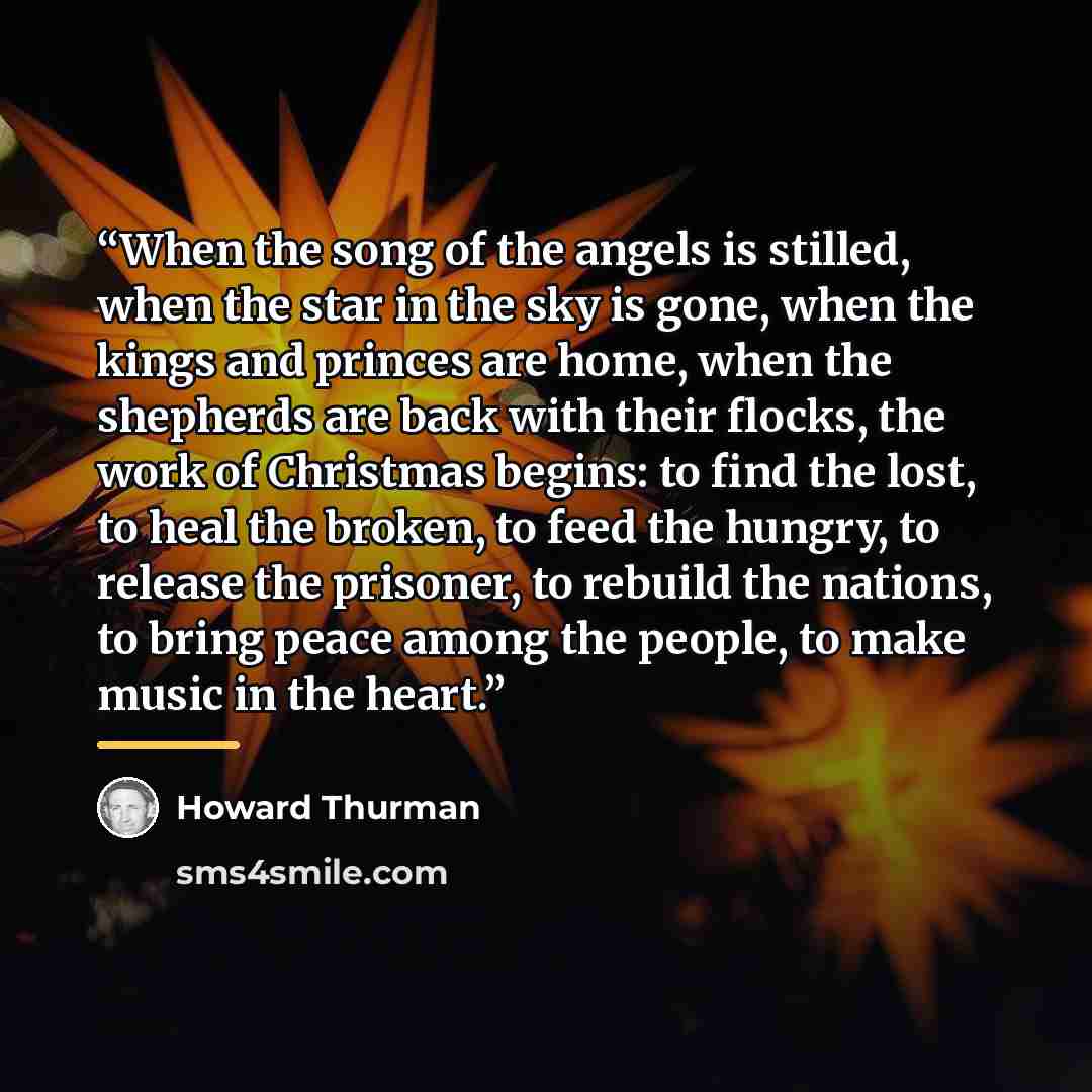 “When the song of the angels is stilled, when the star in the sky is gone, when the kings and princes are home, when the shepherds are back with their flocks, the work of Christmas begins: to find the lost, to heal the broken, to feed the hungry, to release the prisoner, to rebuild the nations, to…” quote by Howard Thurman