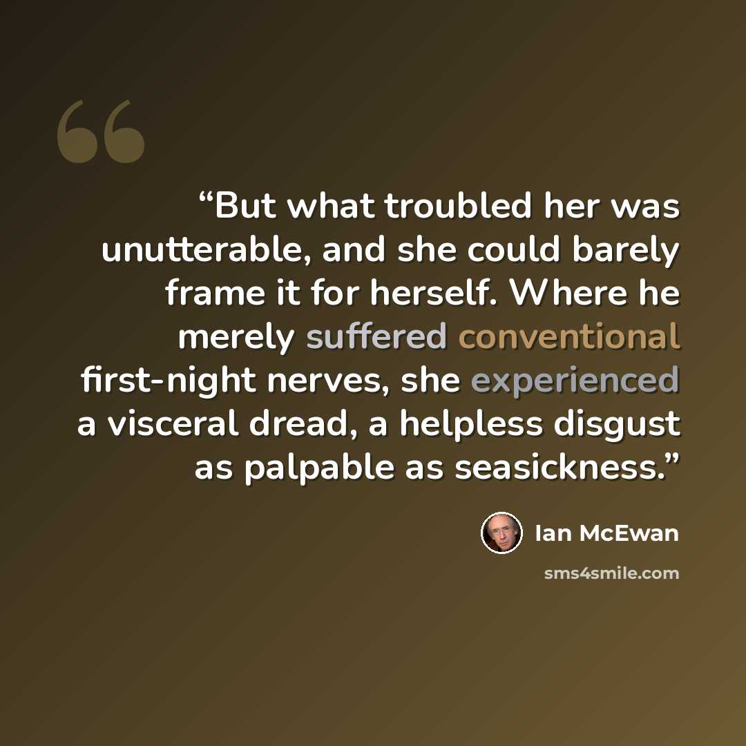 “But what troubled her was unutterable, and she could barely frame it for herself. Where he merely suffered conventional first-night nerves, she experienced a visceral dread, a helpless disgust as palpable as seasickness.” quote by Ian McEwan