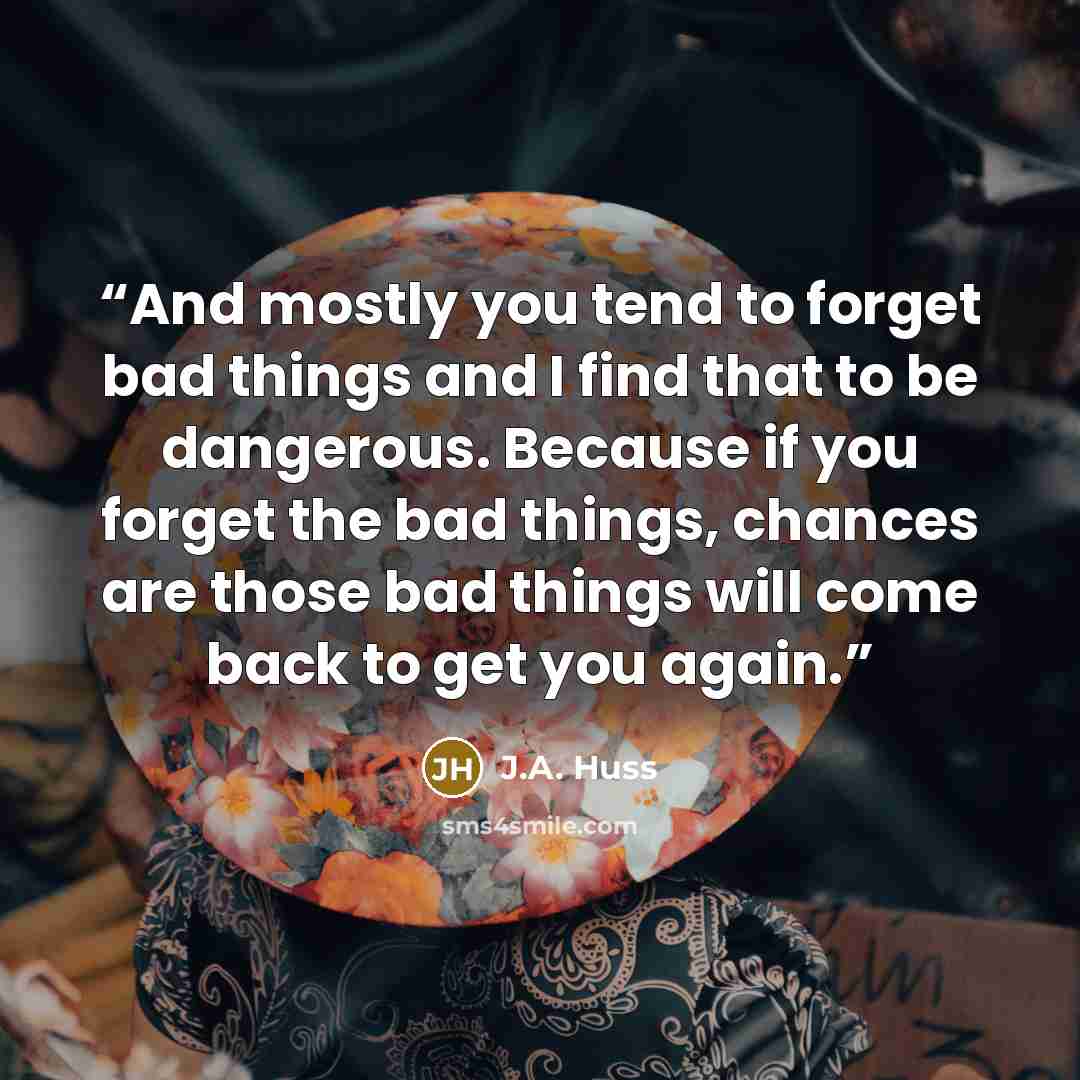 “And mostly you tend to forget bad things and I find that to be dangerous. Because if you forget the bad things, chances are those bad things will come back to get you again.” quote by J.A. Huss