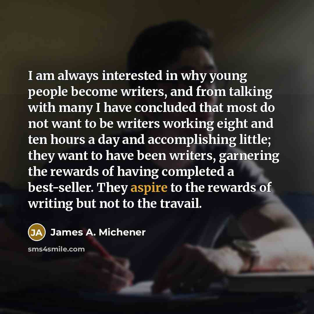 “I am always interested in why young people become writers, and from talking with many I have concluded that most do not want to be writers working eight and ten hours a day and accomplishing little; they want to have been writers, garnering the rewards of having completed a best-seller. They…” quote by James A. Michener