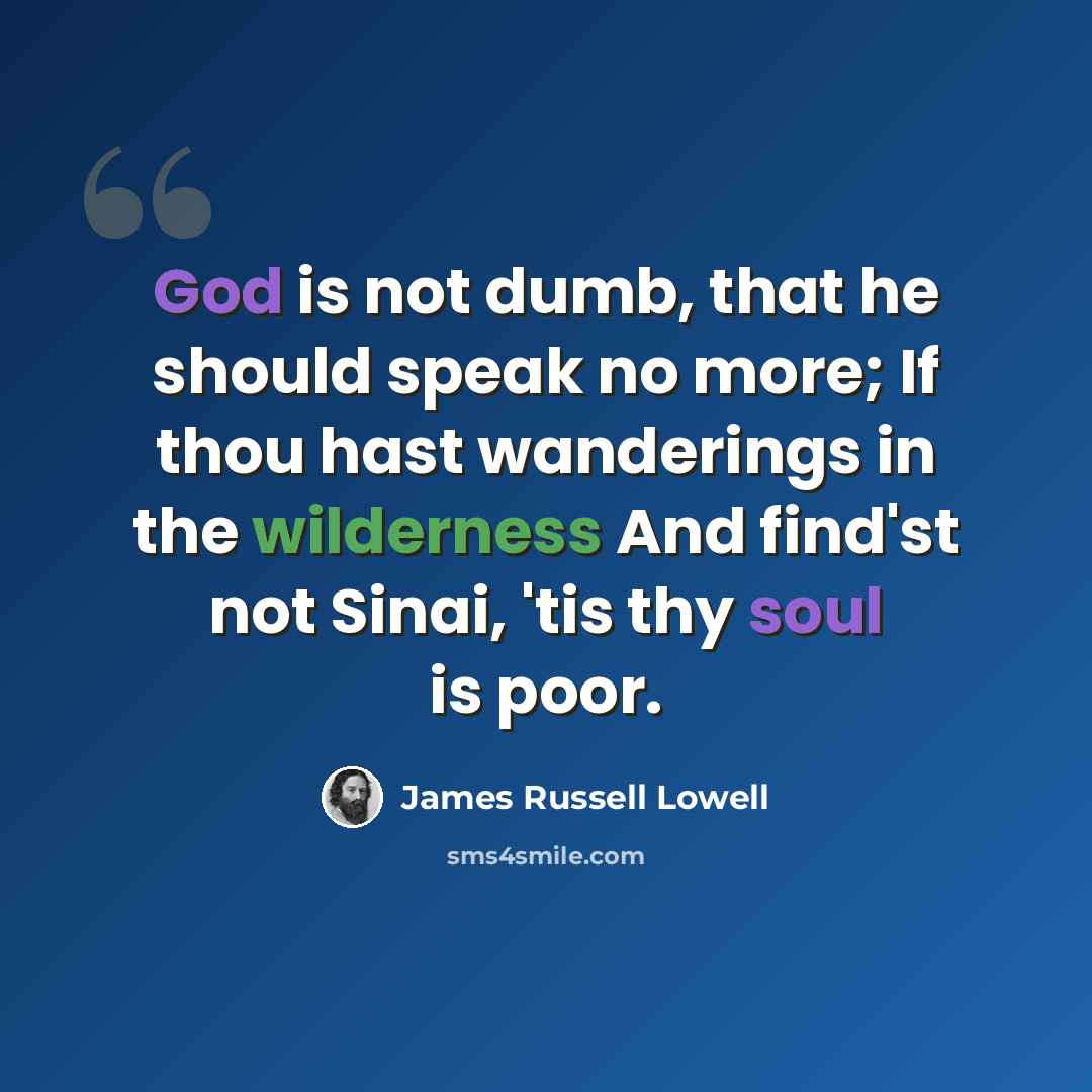 “God is not dumb, that he should speak no more; If thou hast wanderings in the wilderness And find'st not Sinai, 'tis thy soul is poor.” quote by James Russell Lowell