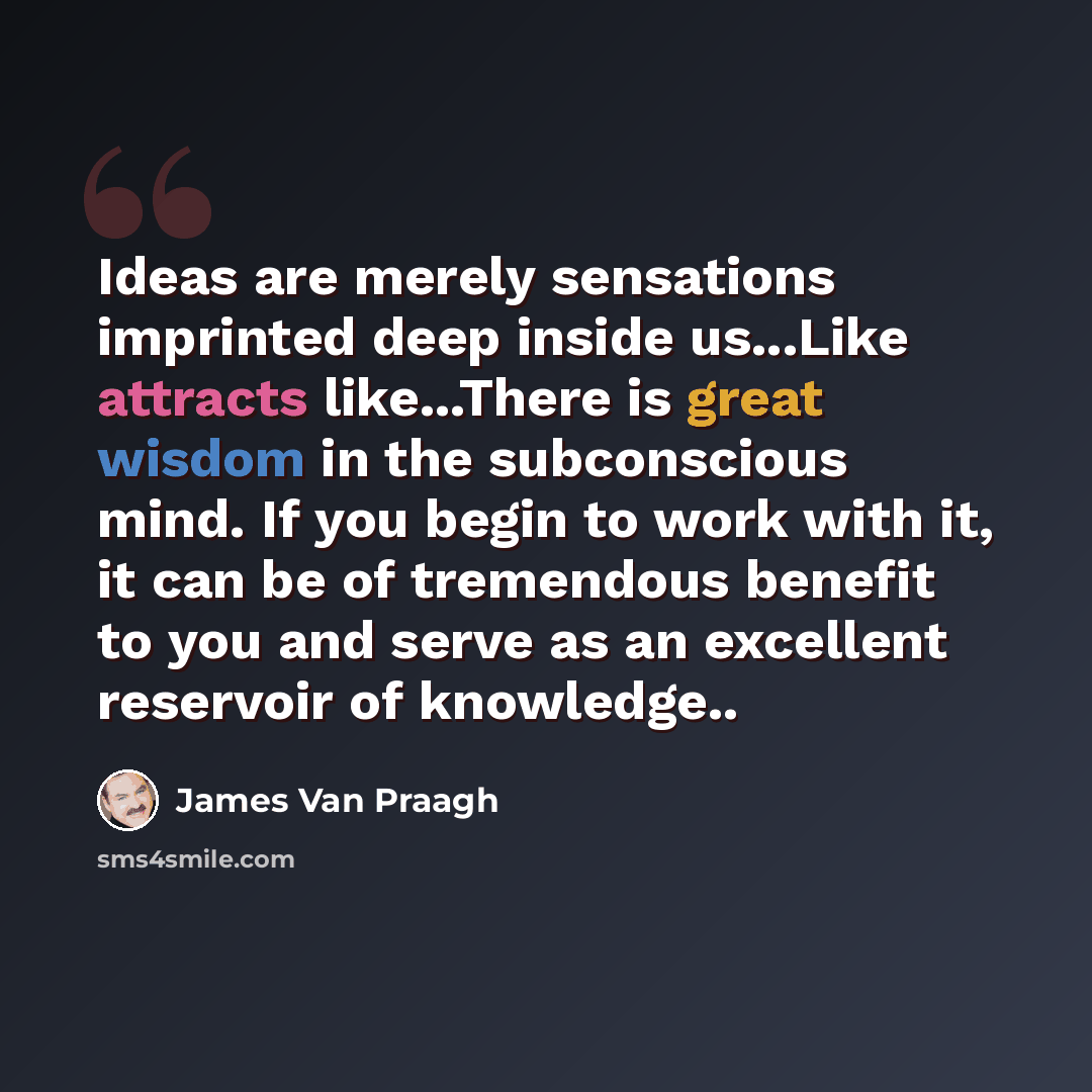 “Ideas are merely sensations imprinted deep inside us...Like attracts like...There is great wisdom in the subconscious mind. If you begin to work with it, it can be of tremendous benefit to you and serve as an excellent reservoir of knowledge..” quote by James Van Praagh