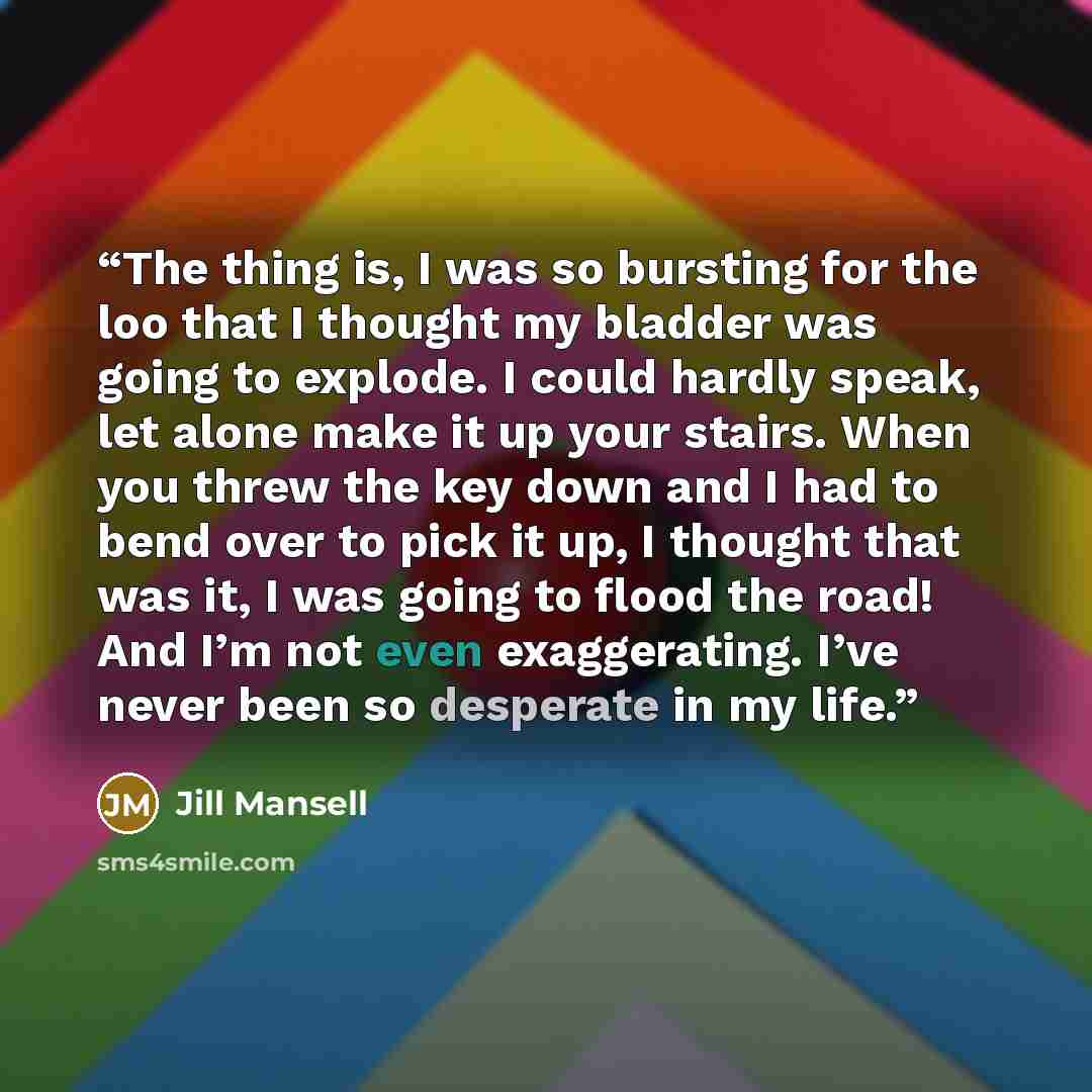 “The thing is, I was so bursting for the loo that I thought my bladder was going to explode. I could hardly speak, let alone make it up your stairs. When you threw the key down and I had to bend over to pick it up, I thought that was it, I was going to flood the road! And I’m not even exaggerating…” quote by Jill Mansell
