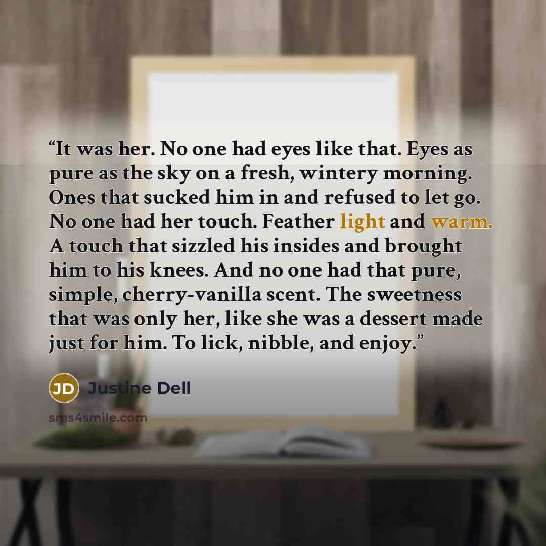“It was her. No one had eyes like that. Eyes as pure as the sky on a fresh, wintery morning. Ones that sucked him in and refused to let go. No one had her touch. Feather light and warm. A touch that sizzled his insides and brought him to his knees. And no one had that pure, simple, cherry-vanilla…” quote by Justine Dell