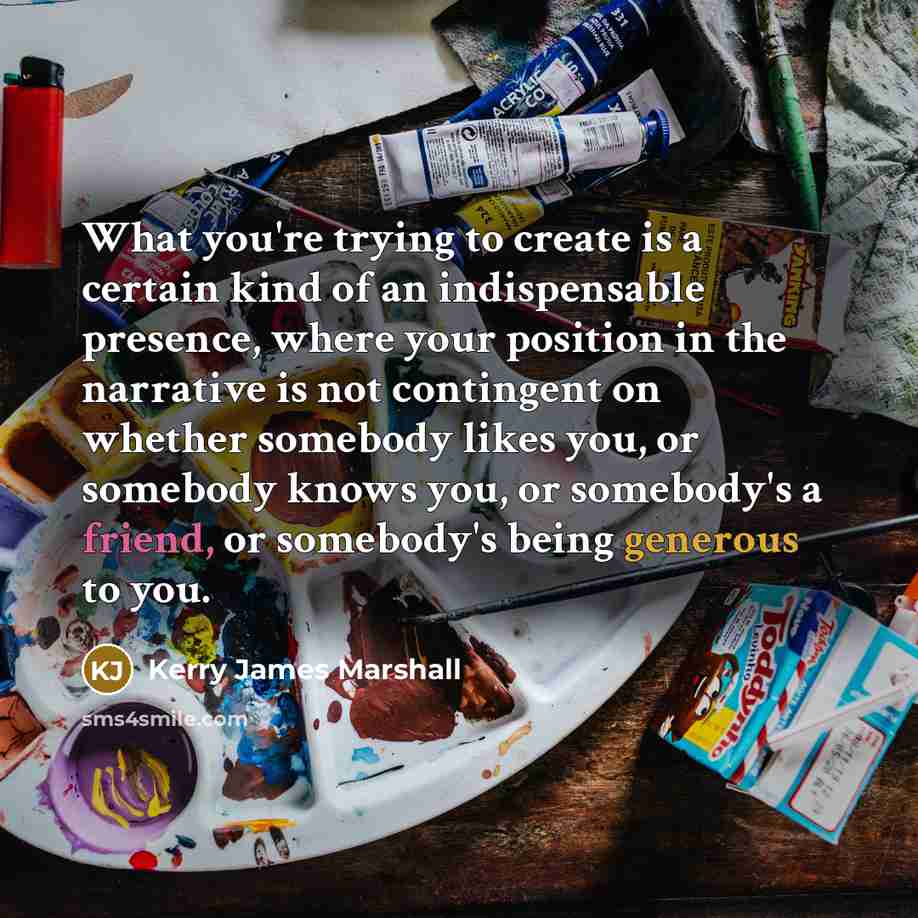 “What you're trying to create is a certain kind of an indispensable presence, where your position in the narrative is not contingent on whether somebody likes you, or somebody knows you, or somebody's a friend, or somebody's being generous to you.” quote by Kerry James Marshall