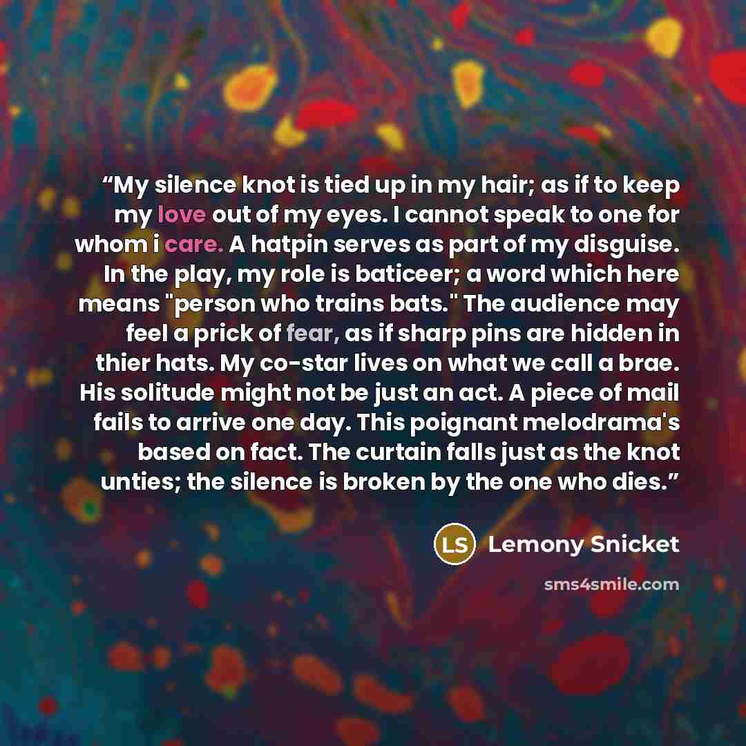 “My silence knot is tied up in my hair; as if to keep my love out of my eyes. I cannot speak to one for whom i care. A hatpin serves as part of my disguise. In the play, my role is baticeer; a word which here means "person who trains bats." The audience may feel a prick of fear, as if sharp pins…” quote by Lemony Snicket