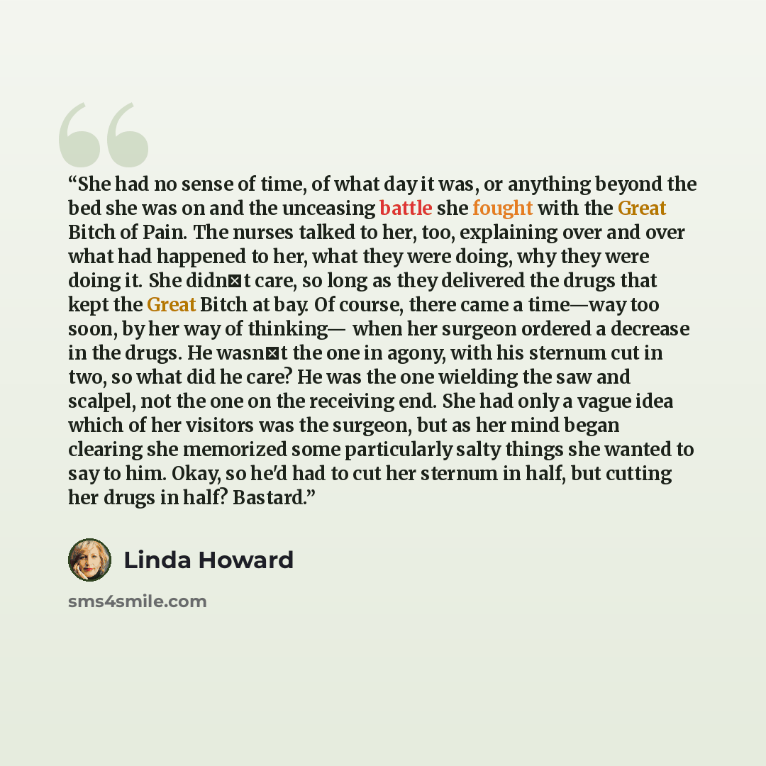 “She had no sense of time, of what day it was, or anything beyond the bed she was on and the unceasing battle she fought with the Great Bitch of Pain. The nurses talked to her, too, explaining over and over what had happened to her, what they were doing, why they were doing it. She didn‟t care, so…” quote by Linda Howard