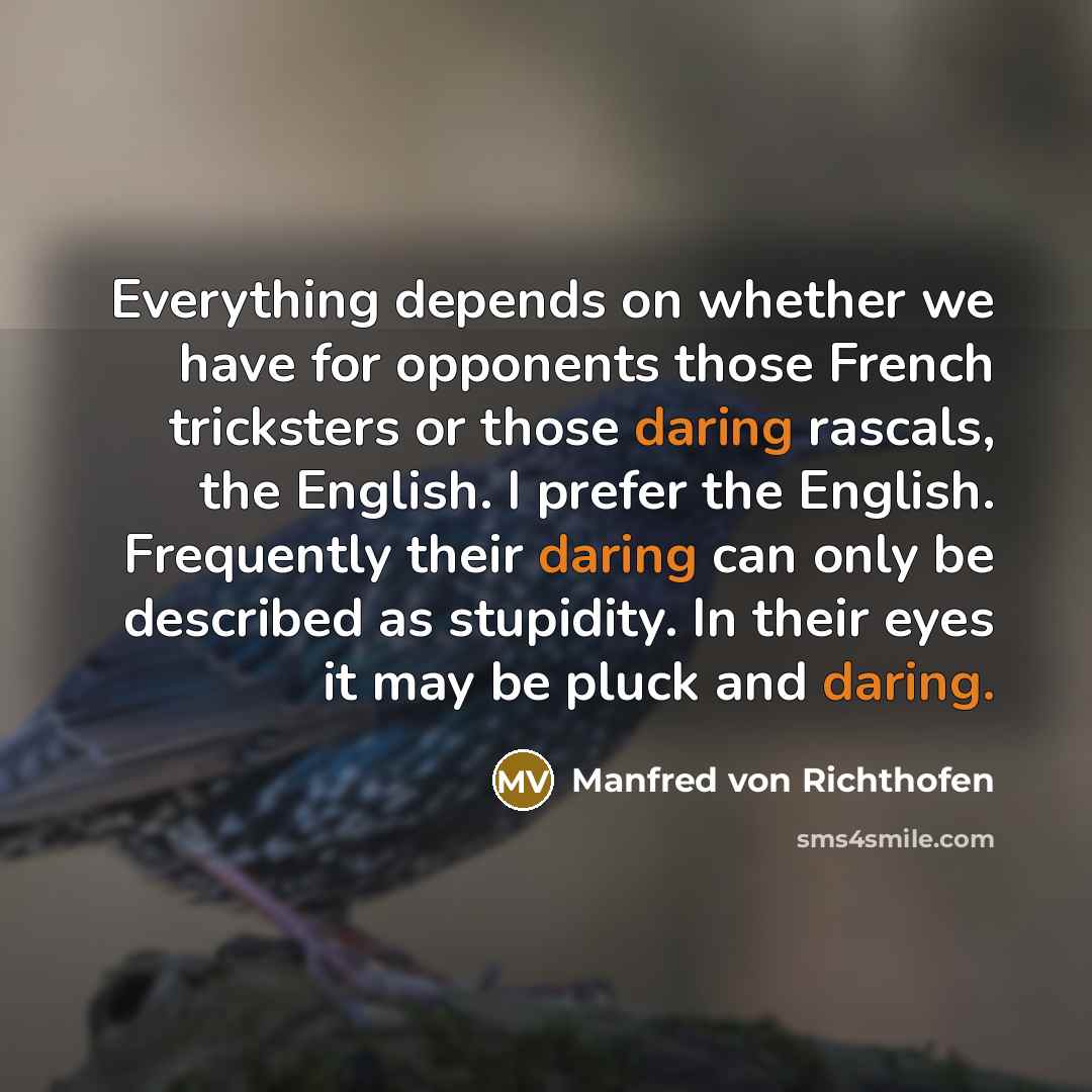 “Everything depends on whether we have for opponents those French tricksters or those daring rascals, the English. I prefer the English. Frequently their daring can only be described as stupidity. In their eyes it may be pluck and daring.” quote by Manfred von Richthofen