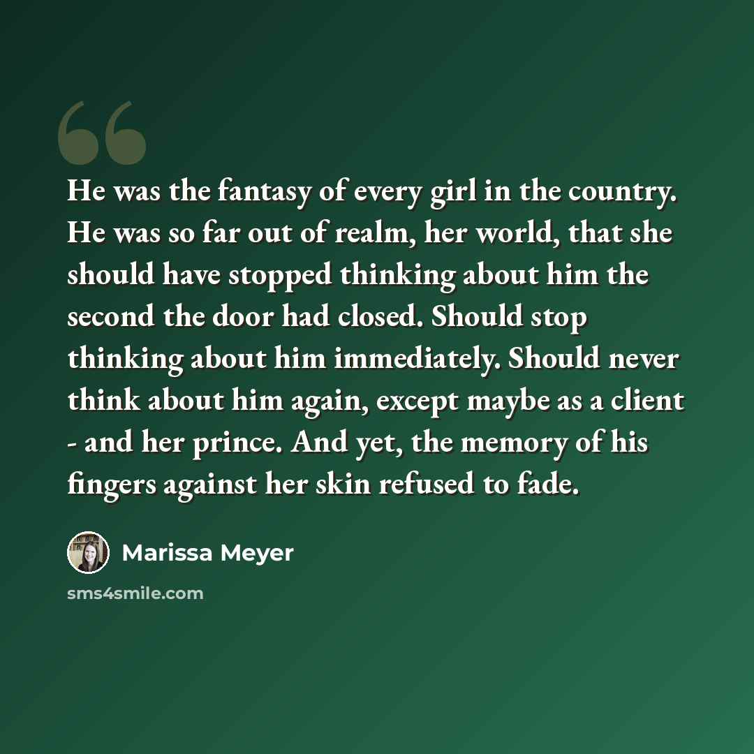 “He was the fantasy of every girl in the country. He was so far out of realm, her world, that she should have stopped thinking about him the second the door had closed. Should stop thinking about him immediately. Should never think about him again, except maybe as a client - and her prince. And…” quote by Marissa Meyer