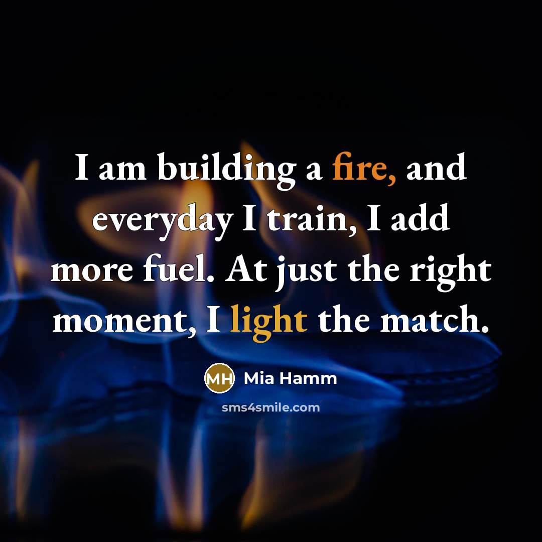 “I am building a fire, and everyday I train, I add more fuel. At just the right moment, I light the match.” quote by Mia Hamm