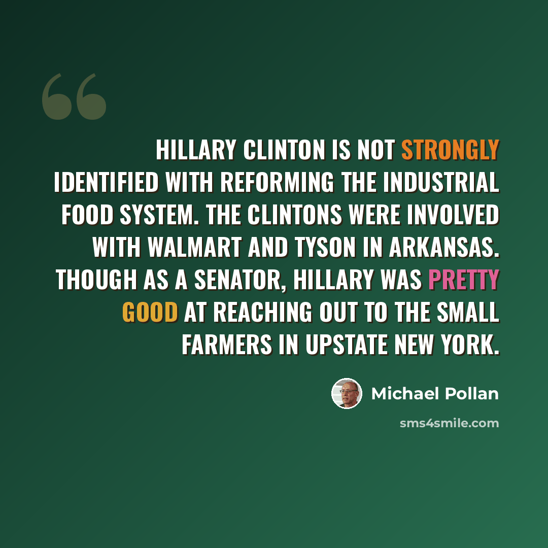 “Hillary Clinton is not strongly identified with reforming the industrial food system. The Clintons were involved with Walmart and Tyson in Arkansas. Though as a senator, Hillary was pretty good at reaching out to the small farmers in Upstate New York.” quote by Michael Pollan