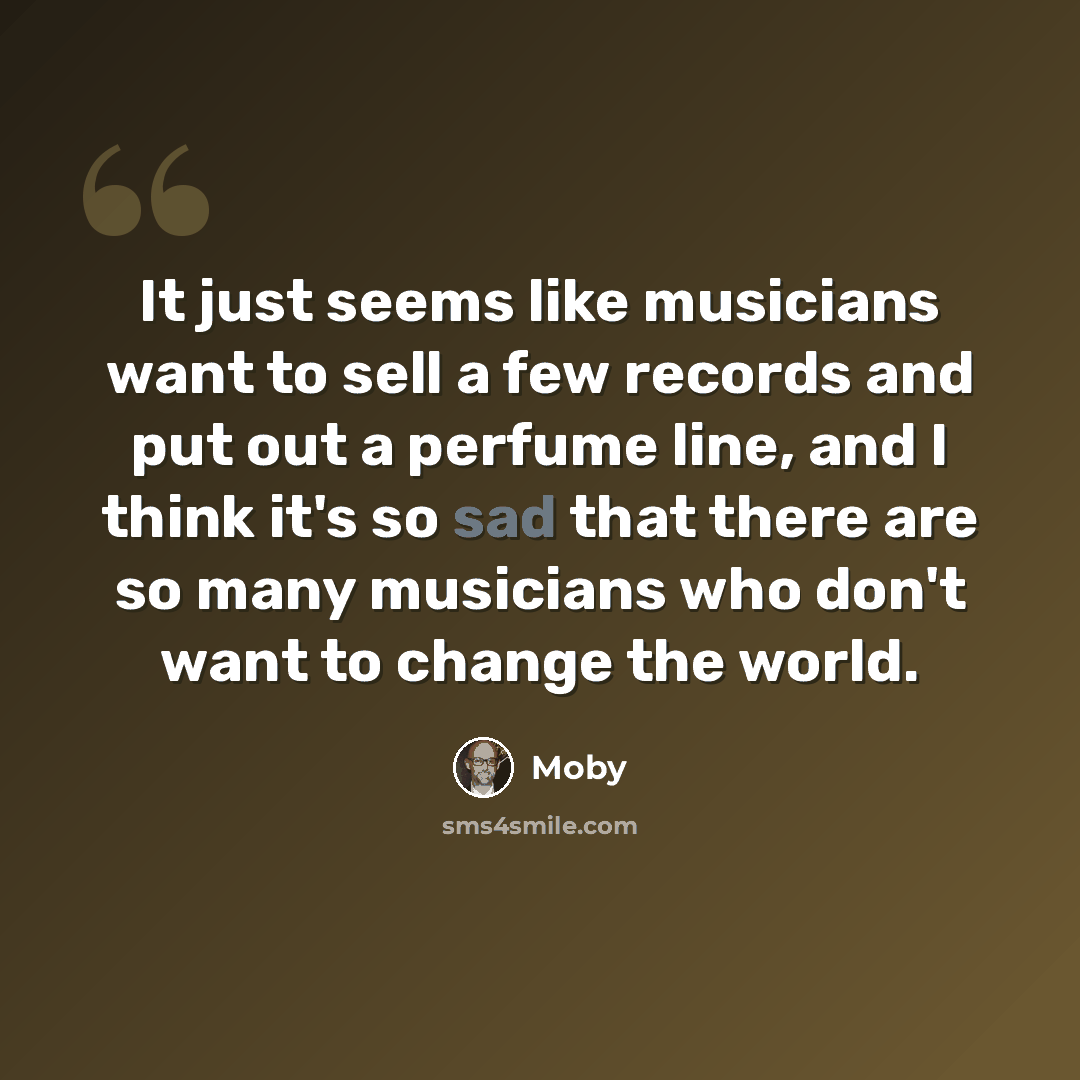 “It just seems like musicians want to sell a few records and put out a perfume line, and I think it's so sad that there are so many musicians who don't want to change the world.” quote by Moby