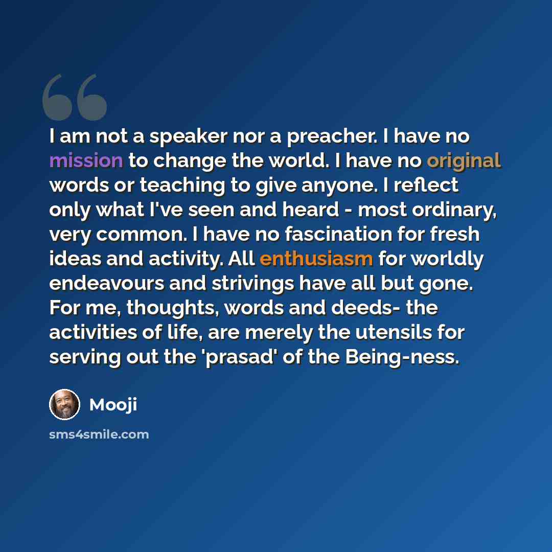 “I am not a speaker nor a preacher. I have no mission to change the world. I have no original words or teaching to give anyone. I reflect only what I've seen and heard - most ordinary, very common. I have no fascination for fresh ideas and activity. All enthusiasm for worldly endeavours and…” quote by Mooji