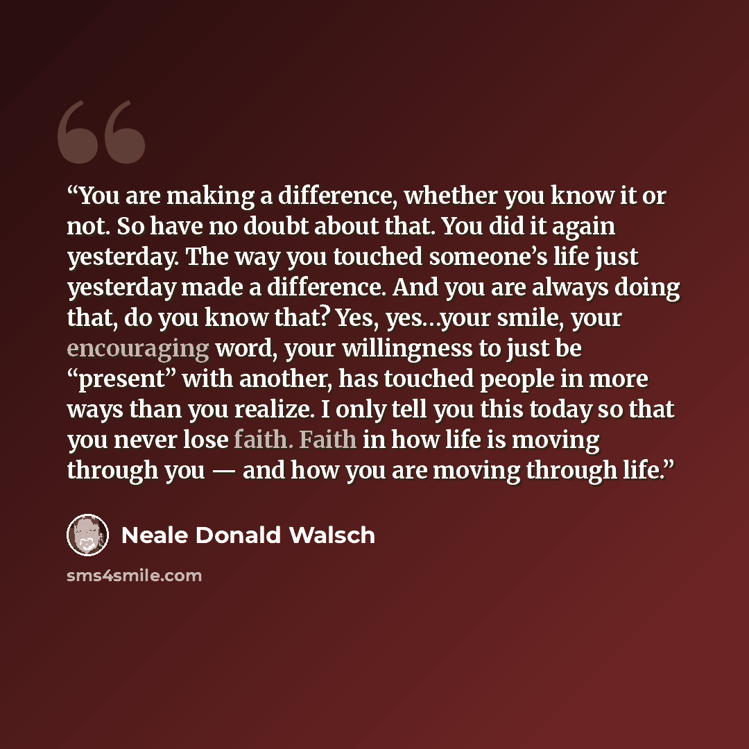“You are making a difference, whether you know it or not. So have no doubt about that. You did it again yesterday. The way you touched someone’s life just yesterday made a difference. And you are always doing that, do you know that? Yes, yes…your smile, your encouraging word, your willingness to…” quote by Neale Donald Walsch