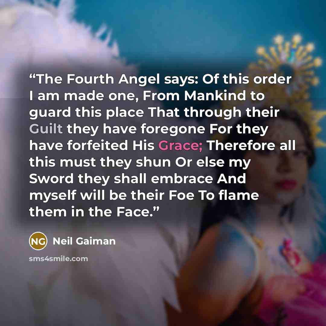 “The Fourth Angel says: Of this order I am made one, From Mankind to guard this place That through their Guilt they have foregone For they have forfeited His Grace; Therefore all this must they shun Or else my Sword they shall embrace And myself will be their Foe To flame them in the Face.” quote by Neil Gaiman