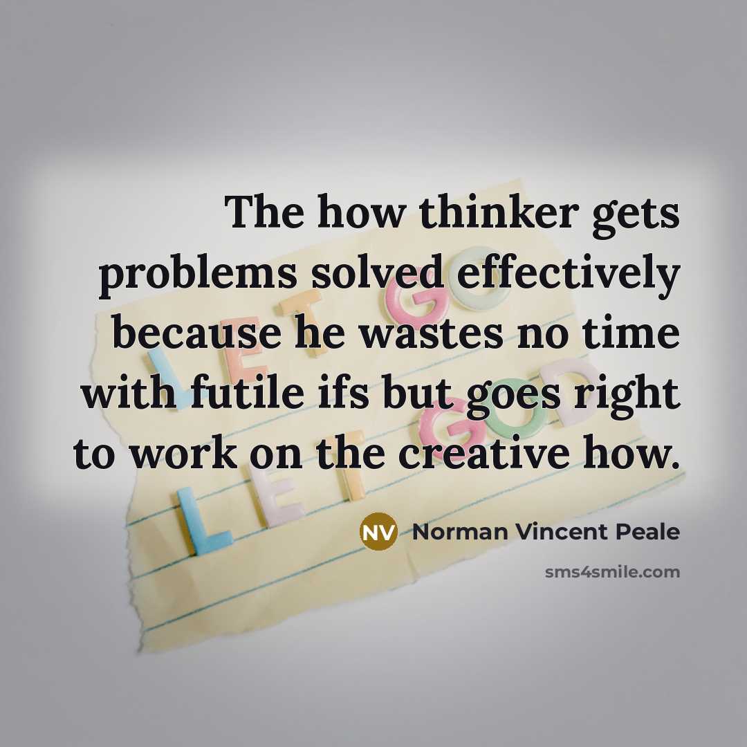 “The how thinker gets problems solved effectively because he wastes no time with futile ifs but goes right to work on the creative how.” quote by Norman Vincent Peale