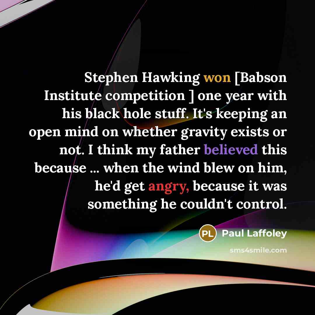 “Stephen Hawking won [Babson Institute competition ] one year with his black hole stuff. It's keeping an open mind on whether gravity exists or not. I think my father believed this because ... when the wind blew on him, he'd get angry, because it was something he couldn't control.” quote by Paul Laffoley