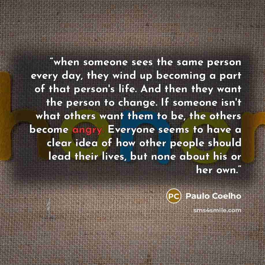 “when someone sees the same person every day, they wind up becoming a part of that person's life. And then they want the person to change. If someone isn't what others want them to be, the others become angry. Everyone seems to have a clear idea of how other people should lead their lives, but none…” quote by Paulo Coelho