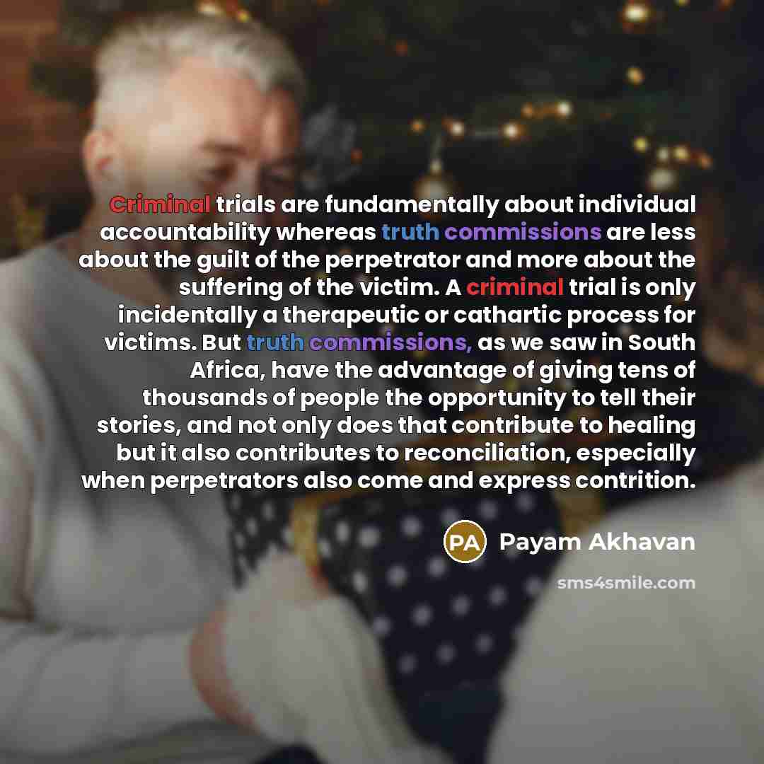 “Criminal trials are fundamentally about individual accountability whereas truth commissions are less about the guilt of the perpetrator and more about the suffering of the victim. A criminal trial is only incidentally a therapeutic or cathartic process for victims. But truth commissions, as we saw…” quote by Payam Akhavan