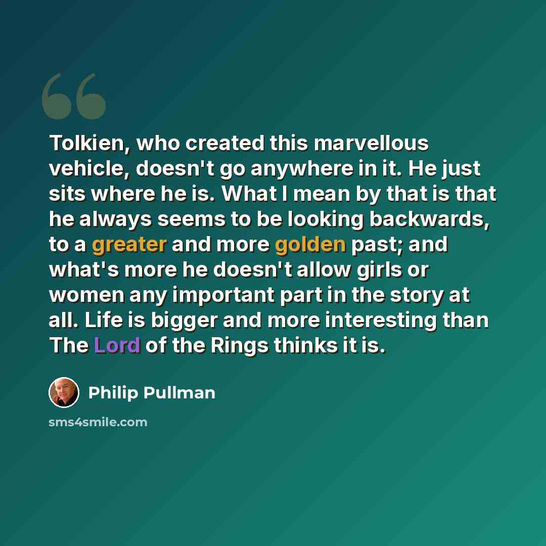 “Tolkien, who created this marvellous vehicle, doesn't go anywhere in it. He just sits where he is. What I mean by that is that he always seems to be looking backwards, to a greater and more golden past; and what's more he doesn't allow girls or women any important part in the story at all. Life is…” quote by Philip Pullman