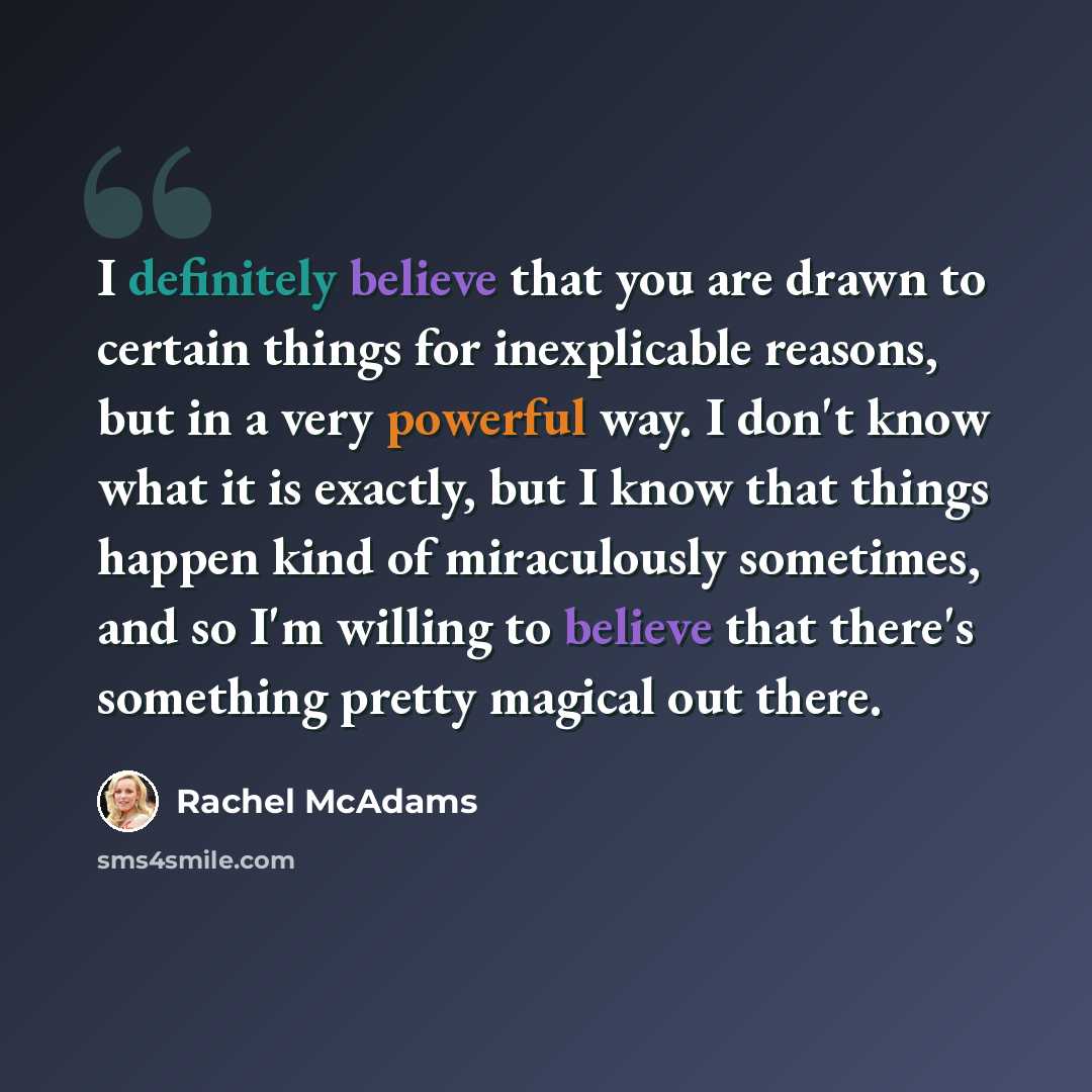 “I definitely believe that you are drawn to certain things for inexplicable reasons, but in a very powerful way. I don't know what it is exactly, but I know that things happen kind of miraculously sometimes, and so I'm willing to believe that there's something pretty magical out there.” quote by Rachel McAdams