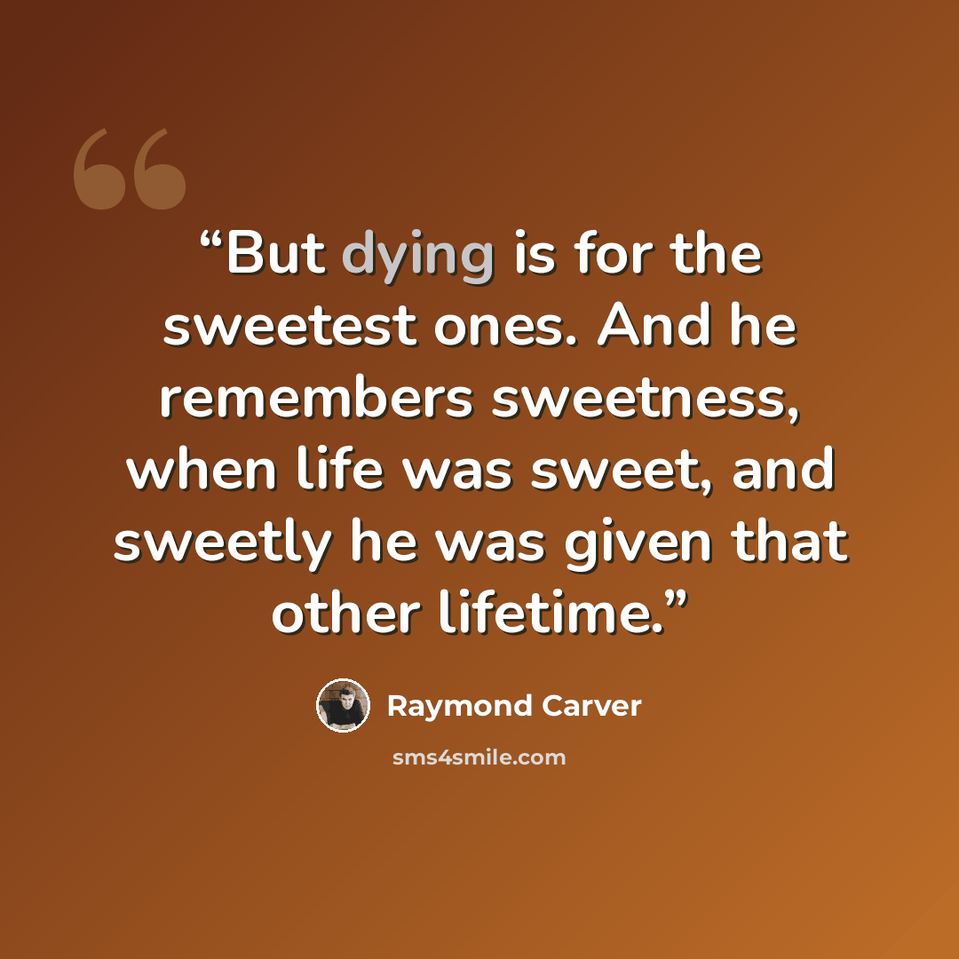 “But dying is for the sweetest ones. And he remembers sweetness, when life was sweet, and sweetly he was given that other lifetime.” quote by Raymond Carver