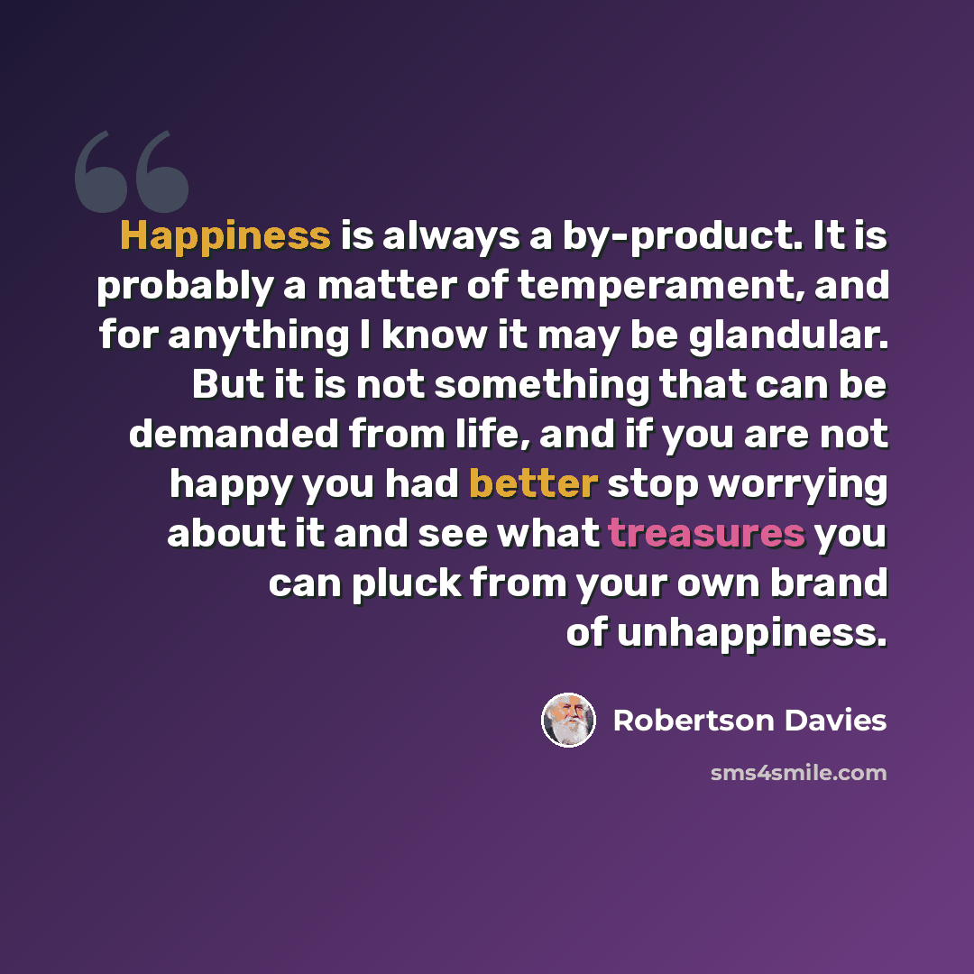 “Happiness is always a by-product. It is probably a matter of temperament, and for anything I know it may be glandular. But it is not something that can be demanded from life, and if you are not happy you had better stop worrying about it and see what treasures you can pluck from your own brand of…” quote by Robertson Davies