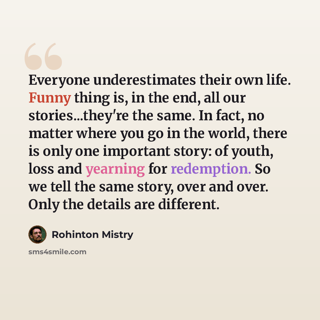“Everyone underestimates their own life. Funny thing is, in the end, all our stories...they're the same. In fact, no matter where you go in the world, there is only one important story: of youth, loss and yearning for redemption. So we tell the same story, over and over. Only the details are…” quote by Rohinton Mistry