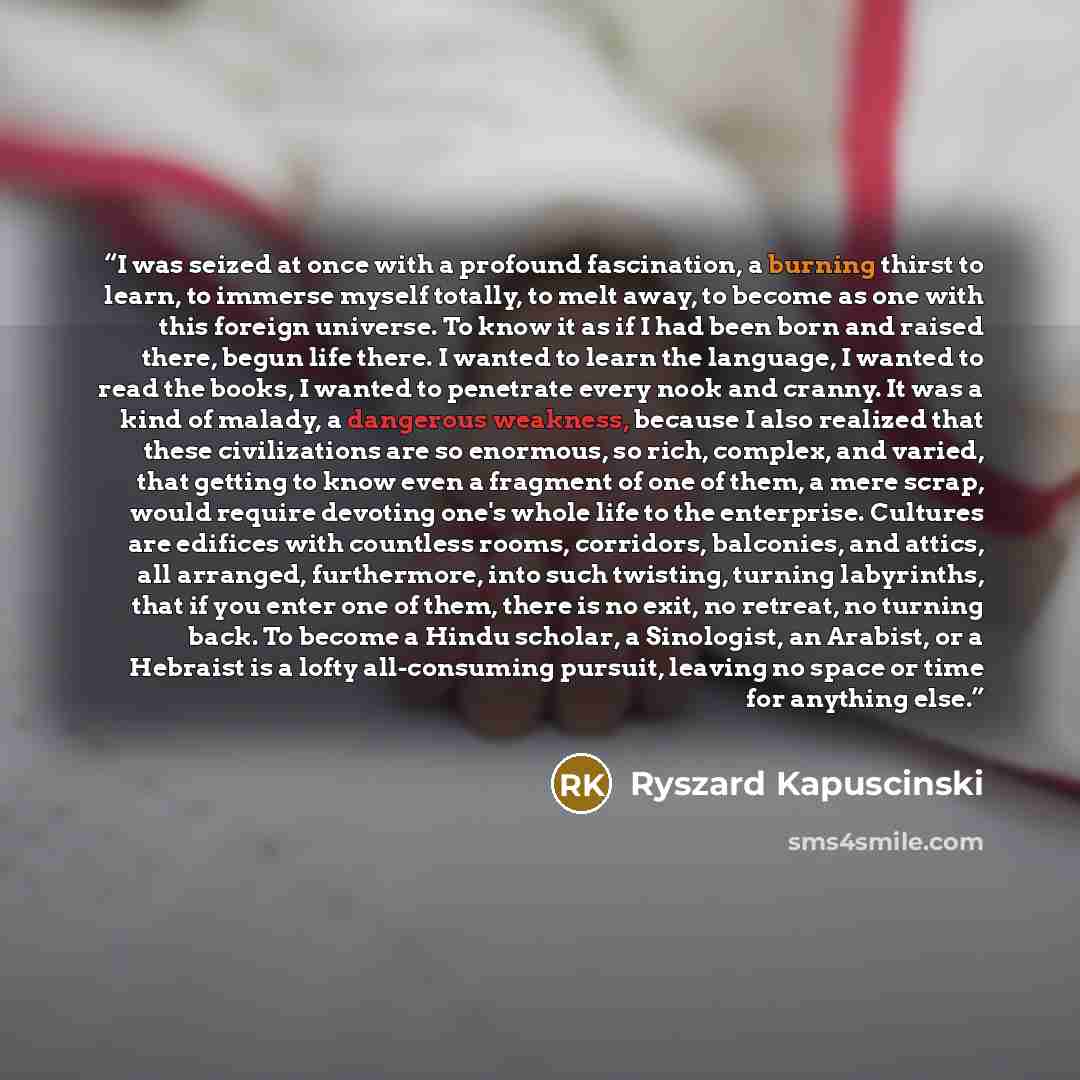 “I was seized at once with a profound fascination, a burning thirst to learn, to immerse myself totally, to melt away, to become as one with this foreign universe. To know it as if I had been born and raised there, begun life there. I wanted to learn the language, I wanted to read the books, I…” quote by Ryszard Kapuściński