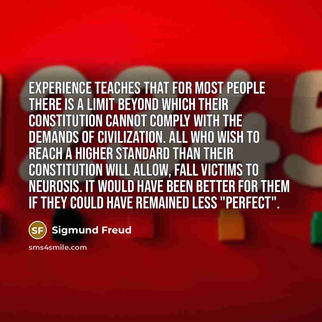 “Experience teaches that for most people there is a limit beyond which their constitution cannot comply with the demands of civilization. All who wish to reach a higher standard than their constitution will allow, fall victims to neurosis. It would have been better for them if they could have…” quote by Sigmund Freud