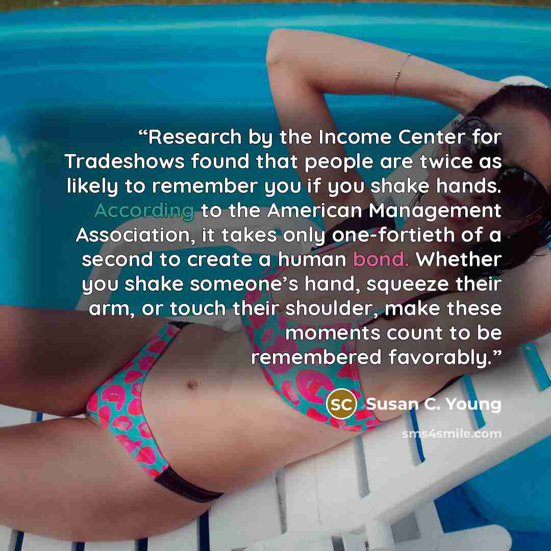 “Research by the Income Center for Tradeshows found that people are twice as likely to remember you if you shake hands. According to the American Management Association, it takes only one-fortieth of a second to create a human bond. Whether you shake someone’s hand, squeeze their arm, or touch…” quote by Susan C. Young